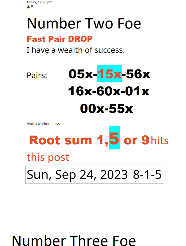 Number Three FoeToday, 12:36 pm▲▼Number Two FoeFast Pair DROPI have a wealth of success. Pairs:            05x-15x-56x          16x-60x-01x             00x-55x Hydra workout says  Root sum 1,5 or 9 hits this postSun, Sep 24, 20238-1-5