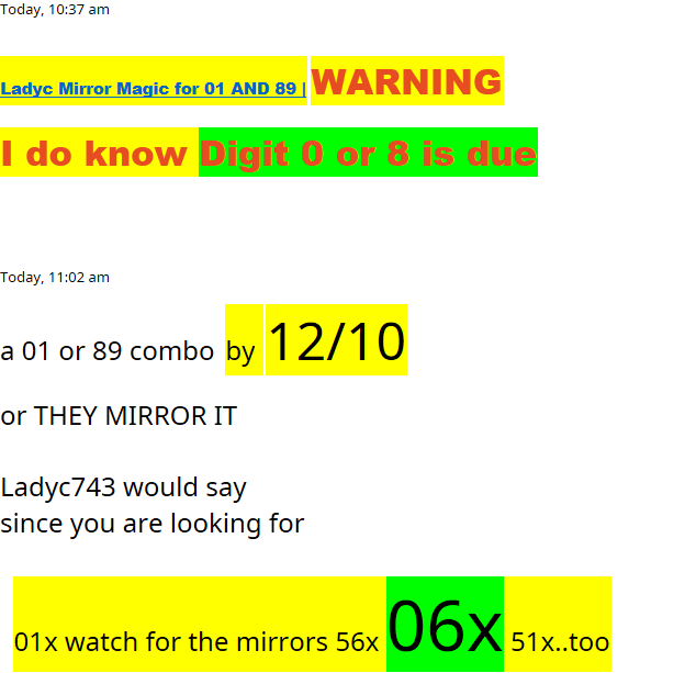 Today, 10:37 am﷟HYPERLINK "https://www.lotterypost.com/thread/311099"Ladyc Mirror Magic for 01 AND 89 | WARNING I do know Digit 0 or 8 is dueToday, 11:02 ama 01 or 89 combo  by  12/10 or THEY MIRROR IT Ladyc743 would saysince you are looking for   01x watch for the mirrors 56x 06x 51x..too